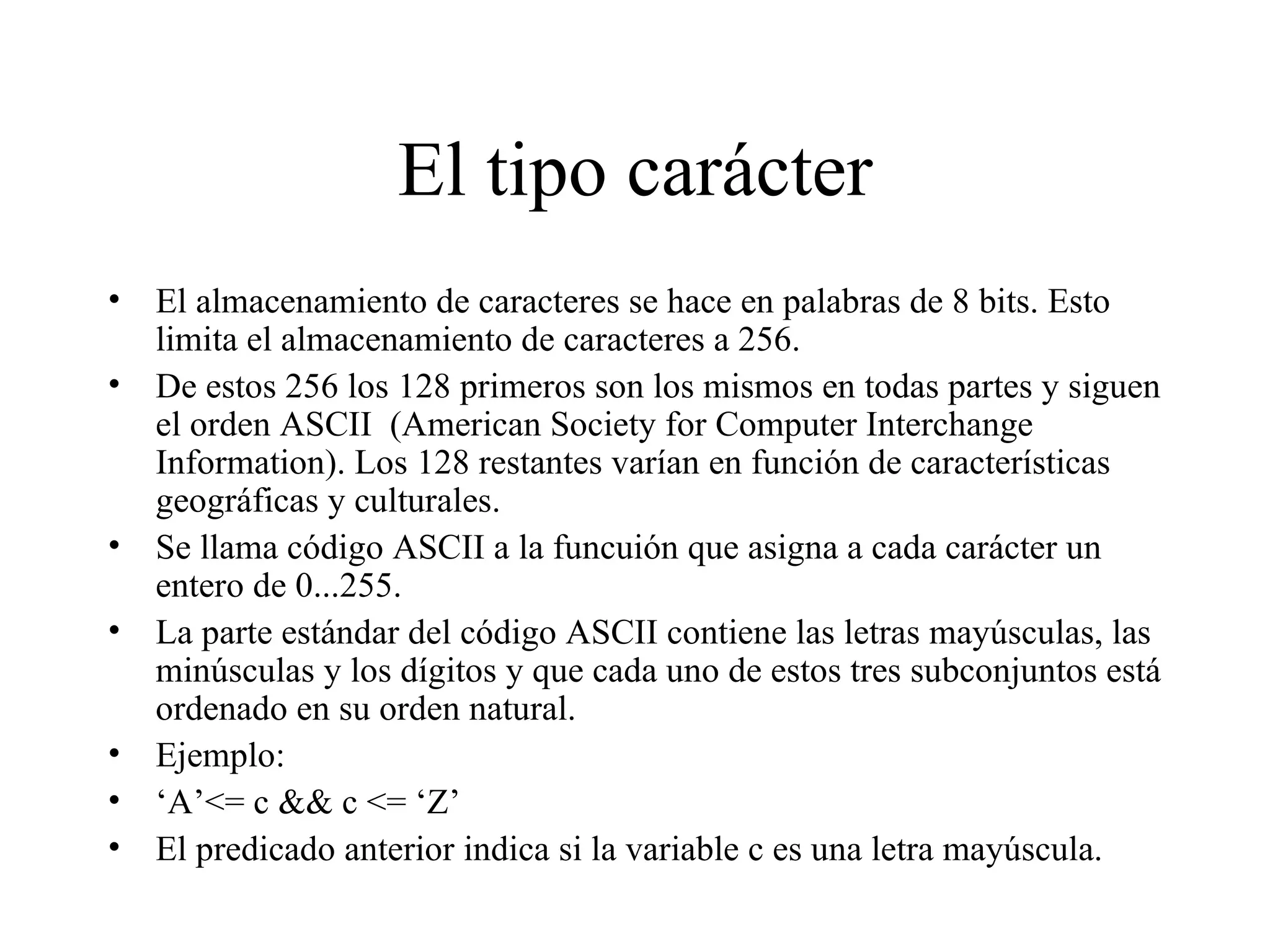 El tipo carácter El almacenamiento de caracteres se hace en palabras de 8 bits. Esto limita el almacenamiento de caracteres a 256. De estos 256 los 128 primeros son los mismos en todas partes y siguen el orden ASCII  (American Society for Computer Interchange Information). Los 128 restantes varían en función de características geográficas y culturales. Se llama código ASCII a la funcuión que asigna a cada carácter un entero de 0...255. La parte estándar del código ASCII contiene las letras mayúsculas, las minúsculas y los dígitos y que cada uno de estos tres subconjuntos está ordenado en su orden natural. Ejemplo: ‘ A’<= c && c <= ‘Z’ El predicado anterior indica si la variable c es una letra mayúscula.  