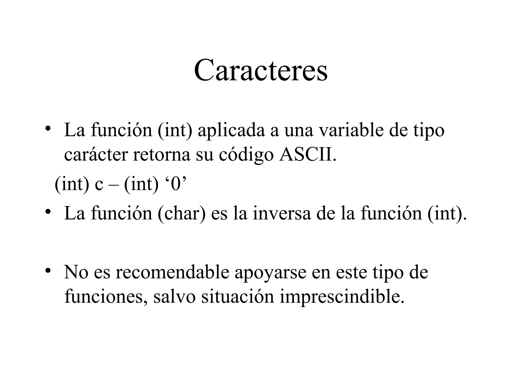 Caracteres La función (int) aplicada a una variable de tipo carácter retorna su código ASCII. (int) c – (int) ‘0’ La función (char) es la inversa de la función (int). No es recomendable apoyarse en este tipo de funciones, salvo situación imprescindible. 