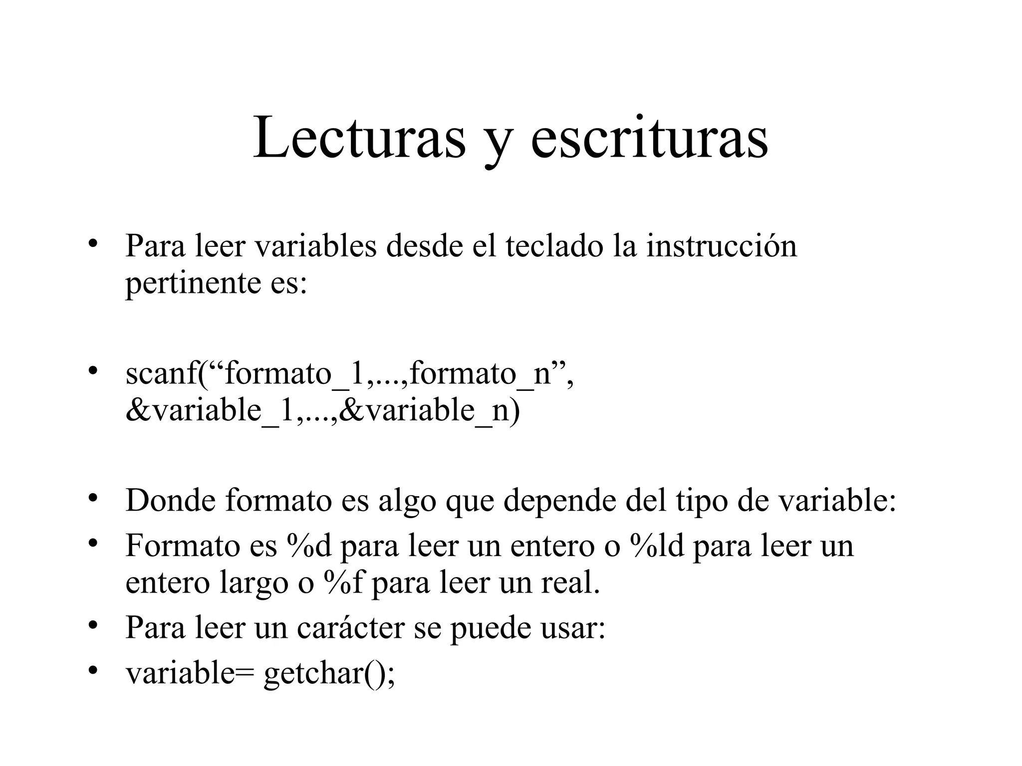 Lecturas y escrituras Para leer variables desde el teclado la instrucción pertinente es: scanf(“formato_1,...,formato_n”, &variable_1,...,&variable_n) Donde formato es algo que depende del tipo de variable:  Formato es %d para leer un entero o %ld para leer un entero largo o %f para leer un real.  Para leer un carácter se puede usar: variable= getchar(); 
