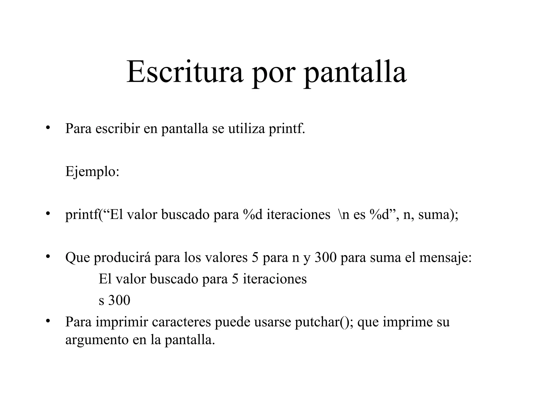 Escritura por pantalla Para escribir en pantalla se utiliza printf. Ejemplo: printf(“El valor buscado para %d iteraciones  \n es %d”, n, suma); Que producirá para los valores 5 para n y 300 para suma el mensaje: El valor buscado para 5 iteraciones  s 300 Para imprimir caracteres puede usarse putchar(); que imprime su argumento en la pantalla. 