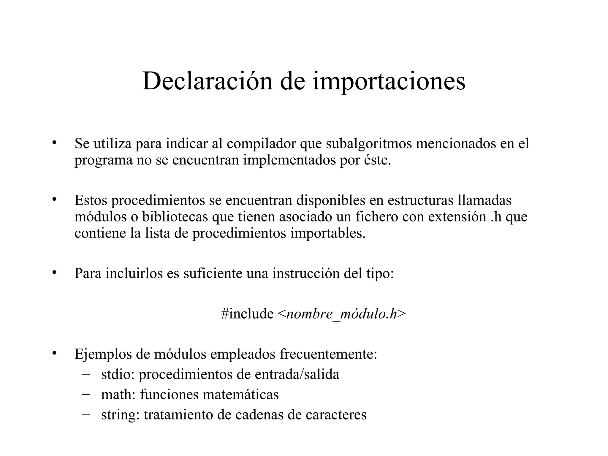 Declaración de importaciones Se utiliza para indicar al compilador que subalgoritmos mencionados en el programa no se encuentran implementados por éste. Estos procedimientos se encuentran disponibles en estructuras llamadas módulos o bibliotecas que tienen asociado un fichero con extensión .h que contiene la lista de procedimientos importables. Para incluirlos es suficiente una instrucción del tipo: #include < nombre_módulo.h > Ejemplos de módulos empleados frecuentemente: stdio: procedimientos de entrada/salida math: funciones matemáticas string: tratamiento de cadenas de caracteres 