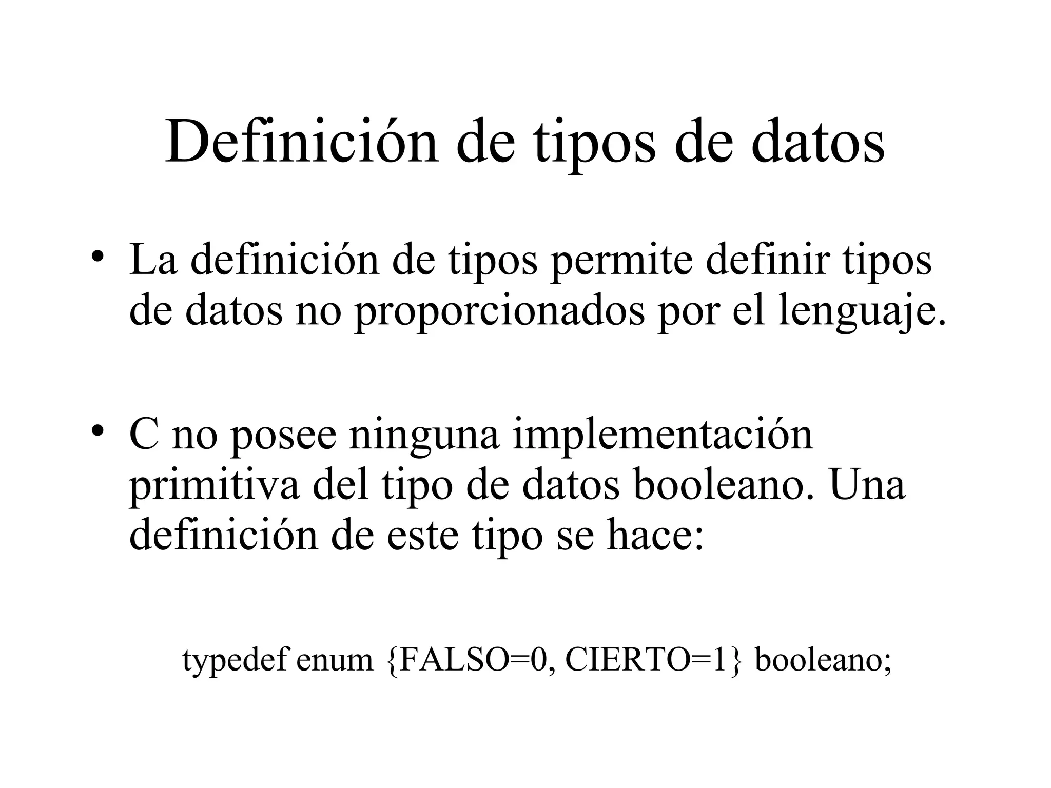 Definición de tipos de datos La definición de tipos permite definir tipos de datos no proporcionados por el lenguaje. C no posee ninguna implementación primitiva del tipo de datos booleano. Una definición de este tipo se hace: typedef enum {FALSO=0, CIERTO=1} booleano; 