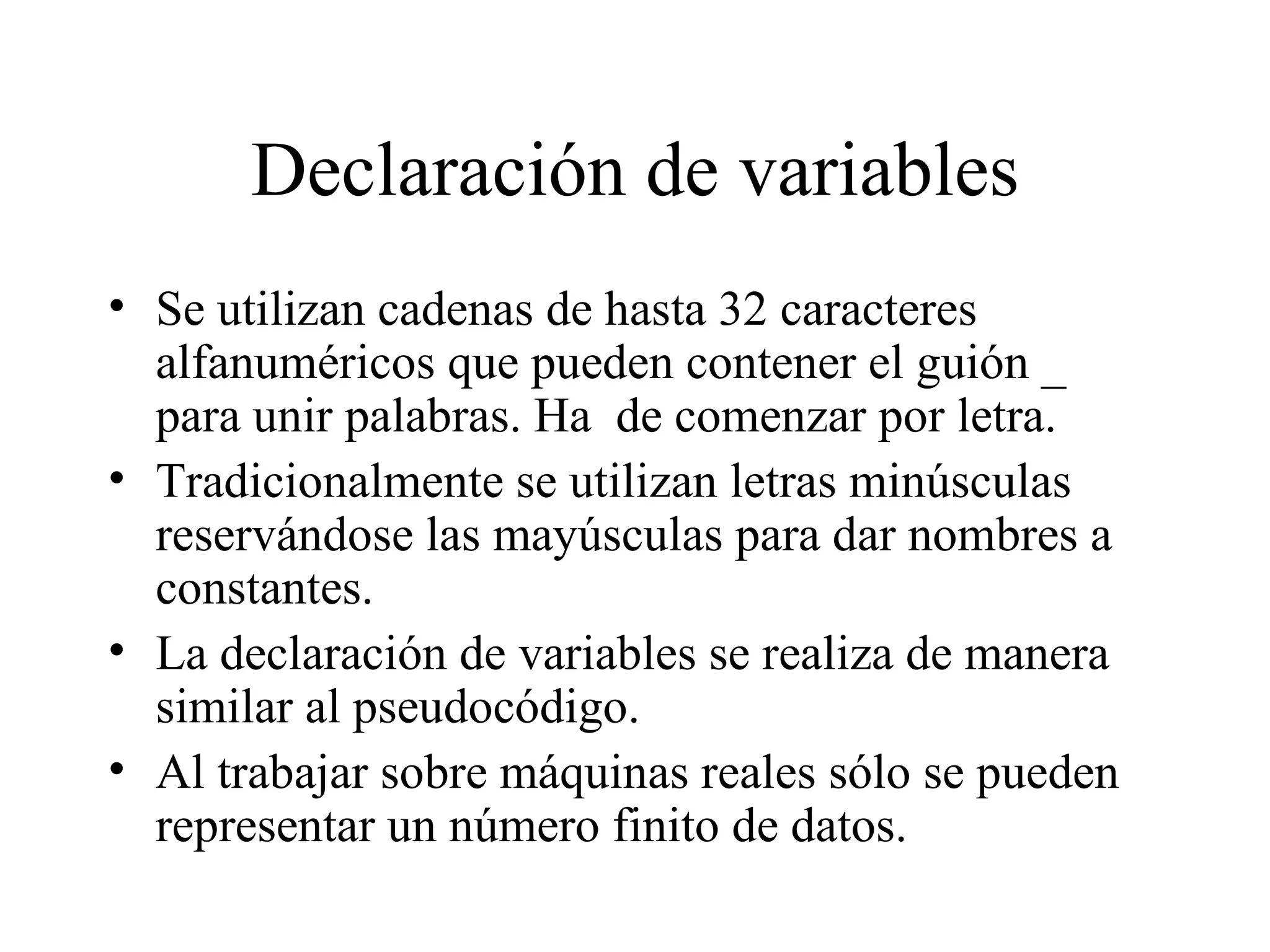 Declaración de variables Se utilizan cadenas de hasta 32 caracteres alfanuméricos que pueden contener el guión _ para unir palabras. Ha  de comenzar por letra. Tradicionalmente se utilizan letras minúsculas reservándose las mayúsculas para dar nombres a constantes. La declaración de variables se realiza de manera similar al pseudocódigo. Al trabajar sobre máquinas reales sólo se pueden representar un número finito de datos.  