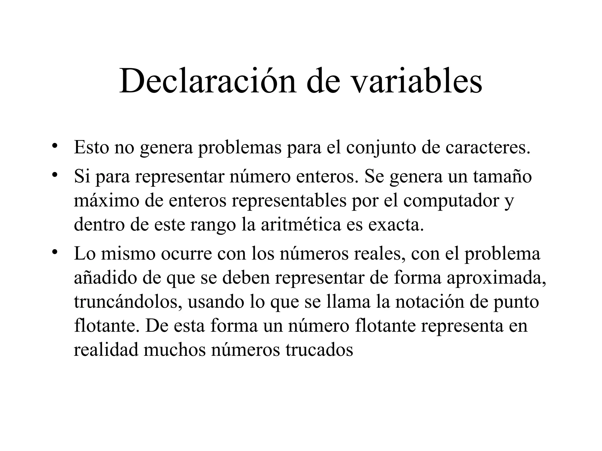 Declaración de variables Esto no genera problemas para el conjunto de caracteres. Si para representar número enteros. Se genera un tamaño máximo de enteros representables por el computador y dentro de este rango la aritmética es exacta. Lo mismo ocurre con los números reales, con el problema añadido de que se deben representar de forma aproximada, truncándolos, usando lo que se llama la notación de punto flotante. De esta forma un número flotante representa en realidad muchos números trucados 