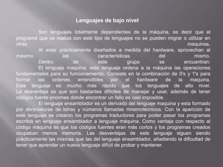 Lenguajes de bajo nivel
Son lenguajes totalmente dependientes de la máquina, es decir que el
programa que se realiza con este tipo de lenguajes no se pueden migrar o utilizar en
otras maquinas.
Al estar prácticamente diseñados a medida del hardware, aprovechan al
máximo las características del mismo.
Dentro de este grupo se encuentran:
El lenguaje maquina: este lenguaje ordena a la máquina las operaciones
fundamentales para su funcionamiento. Consiste en la combinación de 0's y 1's para
formar las ordenes entendibles por el hardware de la maquina.
Este lenguaje es mucho más rápido que los lenguajes de alto nivel.
La desventaja es que son bastantes difíciles de manejar y usar, además de tener
códigos fuente enormes donde encontrar un fallo es casi imposible.
El lenguaje ensamblador es un derivado del lenguaje maquina y esta formado
por abreviaturas de letras y números llamadas mnemotécnicos. Con la aparición de
este lenguaje se crearon los programas traductores para poder pasar los programas
escritos en lenguaje ensamblador a lenguaje máquina. Como ventaja con respecto al
código máquina es que los códigos fuentes eran más cortos y los programas creados
ocupaban menos memoria. Las desventajas de este lenguaje siguen siendo
prácticamente las mismas que las del lenguaje ensamblador, añadiendo la dificultad de
tener que aprender un nuevo lenguaje difícil de probar y mantener.
 