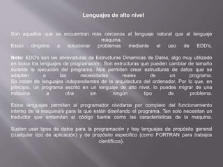Lenguajes de alto nivel
Son aquellos que se encuentran más cercanos al lenguaje natural que al lenguaje
máquina.
Están dirigidos a solucionar problemas mediante el uso de EDD's.
Nota: EDD's son las abreviaturas de Estructuras Dinamicas de Datos, algo muy utilizado
en todos los lenguajes de programación. Son estructuras que pueden cambiar de tamaño
durante la ejecución del programa. Nos permiten crear estructuras de datos que se
adapten a las necesidades reales de un programa.
Se tratan de lenguajes independientes de la arquitectura del ordenador. Por lo que, en
principio, un programa escrito en un lenguaje de alto nivel, lo puedes migrar de una
máquina a otra sin ningún tipo de problema.
Estos lenguajes permiten al programador olvidarse por completo del funcionamiento
interno de la maquina/s para la que están diseñando el programa. Tan solo necesitan un
traductor que entiendan el código fuente como las características de la maquina.
Suelen usar tipos de datos para la programación y hay lenguajes de propósito general
(cualquier tipo de aplicación) y de propósito especifico (como FORTRAN para trabajos
científicos).
 