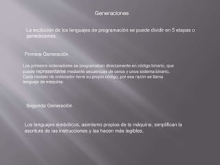 Generaciones
La evolución de los lenguajes de programación se puede dividir en 5 etapas o
generaciones.
Primera Generación
Los primeros ordenadores se programaban directamente en código binario, que
puede representarse mediante secuencias de ceros y unos sistema binario.
Cada modelo de ordenador tiene su propio código, por esa razón se llama
lenguaje de máquina.
Segunda Generación
Los lenguajes simbólicos, asimismo propios de la máquina, simplifican la
escritura de las instrucciones y las hacen más legibles.
 