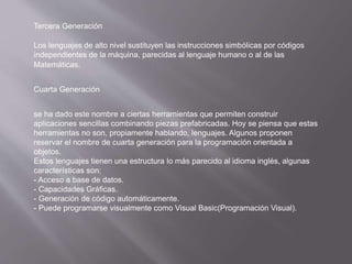 Tercera Generación
Los lenguajes de alto nivel sustituyen las instrucciones simbólicas por códigos
independientes de la máquina, parecidas al lenguaje humano o al de las
Matemáticas.
Cuarta Generación
se ha dado este nombre a ciertas herramientas que permiten construir
aplicaciones sencillas combinando piezas prefabricadas. Hoy se piensa que estas
herramientas no son, propiamente hablando, lenguajes. Algunos proponen
reservar el nombre de cuarta generación para la programación orientada a
objetos.
Estos lenguajes tienen una estructura lo más parecido al idioma inglés, algunas
características son:
- Acceso a base de datos.
- Capacidades Gráficas.
- Generación de código automáticamente.
- Puede programarse visualmente como Visual Basic(Programación Visual).
 