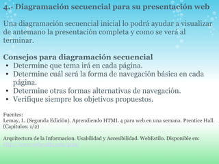 4.- Diagramación secuencial para su presentación web     Una diagramación secuencial inicial lo podrá ayudar a visualizar de antemano la presentación completa y como se verá al terminar.   Consejos para diagramación secuencial  Determine que tema irá en cada página. Determine cuál será la forma de navegación básica en cada página. Determine otras formas alternativas de navegación. Verifique siempre los objetivos propuestos.   Fuentes: Lemay, L. (Segunda Edición). Aprendiendo HTML 4 para web en una semana. Prentice Hall. (Capítulos: 1/2)   Arquitectura de la Informacion. Usabilidad y Accesibilidad. WebEstilo. Disponible en:   http://www.webestilo.com/guia/   