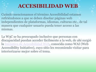 ACCESIBILIDAD WEB Cuándo mencionamos el término Accesibilidad estamos refiriéndonos a que se deben diseñar páginas web independientes de plataformas, idiomas, culturas etc., de tal manera que cualquier usuario pueda tener acceso a las mismas.   La W3C se ha preocupado inclusive que personas con discapacidad puedan acceder fácilmente a la web, de ahí surgió la  Iniciativa de Accesibilidad Web , conocida como WAI (Web Accessibility Initiative), cuyo sitio les recomiendo visitar para interiorizarse mejor sobre el tema.  