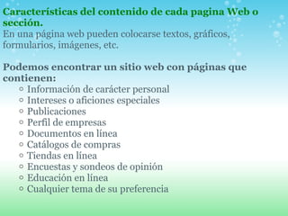 Características del contenido de cada pagina Web o sección. En una página web pueden colocarse textos, gráficos, formularios, imágenes, etc.    Podemos encontrar un sitio web con páginas que contienen:  Información de carácter personal  Intereses o aficiones especiales  Publicaciones Perfil de empresas  Documentos en línea  Catálogos de compras  Tiendas en línea  Encuestas y sondeos de opinión  Educación en línea  Cualquier tema de su preferencia  
