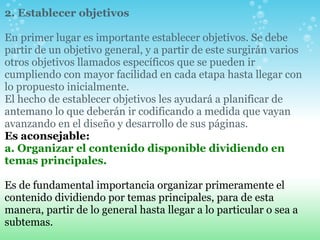2. Establecer objetivos   En primer lugar es importante establecer objetivos. Se debe partir de un objetivo general, y a partir de este surgirán varios otros objetivos llamados específicos que se pueden ir cumpliendo con mayor facilidad en cada etapa hasta llegar con lo propuesto inicialmente. El hecho de establecer objetivos les ayudará a planificar de antemano lo que deberán ir codificando a medida que vayan avanzando en el diseño y desarrollo de sus páginas.   Es aconsejable:     a. Organizar el contenido disponible dividiendo en temas principales.          Es de fundamental importancia organizar primeramente el contenido dividiendo por temas principales, para de esta manera, partir de lo general hasta llegar a lo particular o sea a subtemas.   
