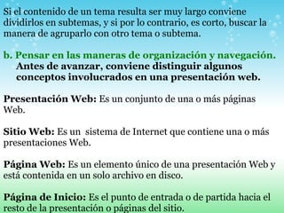 Si el contenido de un tema resulta ser muy largo conviene dividirlos en subtemas, y si por lo contrario, es corto, buscar la manera de agruparlo con otro tema o subtema.     b. Pensar en las maneras de organización y navegación. Antes de avanzar, conviene distinguir algunos conceptos involucrados en una presentación web.   Presentación Web:  Es un conjunto de una o más páginas Web.    Sitio Web:  Es un  sistema de Internet que contiene una o más presentaciones Web.   Página Web:  Es un elemento único de una presentación Web y está contenida en un solo archivo en disco.   Página de Inicio:  Es el punto de entrada o de partida hacia el resto de la presentación o páginas del sitio.   