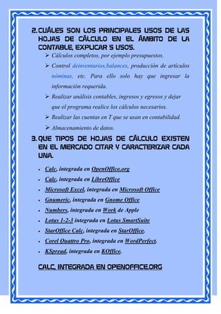 2. CUÁLES SON LOS PRINCIPALES USOS DE LAS
   HOJAS DE CÁLCULO EN EL ÁMBITO DE LA
   CONTABLE, EXPLICAR 5 USOS.
      Cálculos completos, por ejemplo presupuestos.
       Control deinventarios,balances, producción de artículos
        nóminas, etc. Para ello solo hay que ingresar la
        información requerida.
       Realizar análisis contables, ingresos y egresos y dejar
        que el programa realice los cálculos necesarios.
       Realizar las cuentas en T que se usan en contabilidad.
       Almacenamiento de datos.
3. QUE TIPOS DE HOJAS DE CÁLCULO EXISTEN
   EN EL MERCADO CITAR Y CARACTERIZAR CADA
   UNA.

     Calc, integrada en OpenOffice.org
     Calc, integrada en LibreOffice
     Microsoft Excel, integrada en Microsoft Office
     Gnumeric, integrada en Gnome Office
     Numbers, integrada en Work de Apple
     Lotus 1-2-3 integrada en Lotus SmartSuite
     StarOffice Calc, integrada en StarOffice.
     Corel Quattro Pro, integrada en WordPerfect.
     KSpread, integrada en KOffice.

  CALC, INTEGRADA EN OPENOFFICE.ORG
 