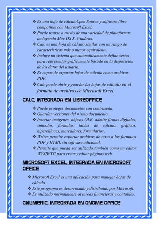  Es una hoja de cálculoOpen Source y software libre
     compatible con Microsoft Excel.
    Puede usarse a través de una variedad de plataformas,
     incluyendo Mac OS X, Windows.
    Calc es una hoja de cálculo similar con un rango de
     características más o menos equivalente.
    Incluye un sistema que automáticamente define series
     para representar gráficamente basado en la disposición
     de los datos del usuario.
    Es capaz de exportar hojas de cálculo como archivos
     PDF.
    Calc puede abrir y guardar las hojas de cálculo en el
      formato de archivos de Microsoft Excel.
CALC, INTEGRADA EN LIBREOFFICE
    Puede proteger documentos con contraseña.
    Guardar versiones del mismo documento.
    Insertar imágenes, objetos OLE, admite firmas digitales,
     símbolos, fórmulas, tablas de cálculo, gráficos,
     hiperenlaces, marcadores, formularios.
    Writer permite exportar archivos de texto a los formatos
     PDF y HTML sin software adicional.
    Permite que pueda ser utilizado también como un editor
     WYSIWYG para crear y editar páginas web.

MICROSOFT EXCEL, INTEGRADA EN MICROSOFT
OFFICE
  Microsoft Excel es una aplicación para manejar hojas de
   cálculo.
  Este programa es desarrollado y distribuido por Microsoft.
  Es utilizado normalmente en tareas financieras y contables.

GNUMERIC, INTEGRADA EN GNOME OFFICE
 