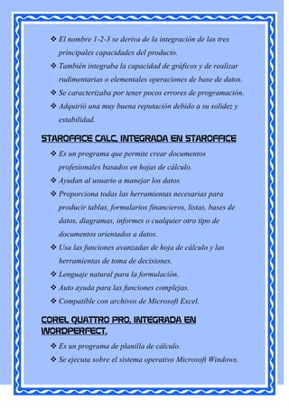  El nombre 1-2-3 se deriva de la integración de las tres
   principales capacidades del producto.
  También integraba la capacidad de gráficos y de realizar
   rudimentarias o elementales operaciones de base de datos.
  Se caracterizaba por tener pocos errores de programación.
  Adquirió una muy buena reputación debido a su solidez y
   estabilidad.

STAROFFICE CALC, INTEGRADA EN STAROFFICE
  Es un programa que permite crear documentos
   profesionales basados en hojas de cálculo.
  Ayudan al usuario a manejar los datos.
  Proporciona todas las herramientas necesarias para
   producir tablas, formularios financieros, listas, bases de
   datos, diagramas, informes o cualquier otro tipo de
   documentos orientados a datos.
  Usa las funciones avanzadas de hoja de cálculo y las
   herramientas de toma de decisiones.
  Lenguaje natural para la formulación.
  Auto ayuda para las funciones complejas.
  Compatible con archivos de Microsoft Excel.

COREL QUATTRO PRO, INTEGRADA EN
WORDPERFECT.
  Es un programa de planilla de cálculo.
  Se ejecuta sobre el sistema operativo Microsoft Windows.
 