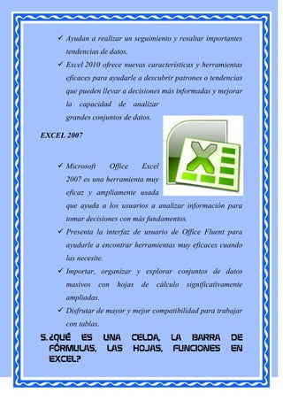  Ayudan a realizar un seguimiento y resaltar importantes
      tendencias de datos.
     Excel 2010 ofrece nuevas características y herramientas
      eficaces para ayudarle a descubrir patrones o tendencias
      que pueden llevar a decisiones más informadas y mejorar
      la capacidad de analizar
      grandes conjuntos de datos.

EXCEL 2007



     Microsoft         Office    Excel
      2007 es una herramienta muy
      eficaz y ampliamente usada
      que ayuda a los usuarios a analizar información para
      tomar decisiones con más fundamentos.
     Presenta la interfaz de usuario de Office Fluent para
      ayudarle a encontrar herramientas muy eficaces cuando
      las necesite.
     Importar, organizar y explorar conjuntos de datos
      masivos     con     hojas   de   cálculo   significativamente
      ampliadas.
     Disfrutar de mayor y mejor compatibilidad para trabajar
      con tablas.
5. ¿QUÉ ES UNA                   CELDA,    LA BARRA            DE
   FÓRMULAS, LAS                 HOJAS,    FUNCIONES           EN
   EXCEL?
 