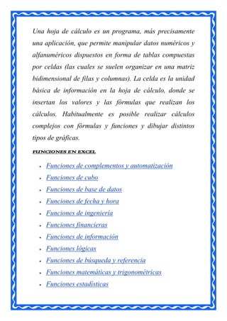 Una hoja de cálculo es un programa, más precisamente
una aplicación, que permite manipular datos numéricos y
alfanuméricos dispuestos en forma de tablas compuestas
por celdas (las cuales se suelen organizar en una matriz
bidimensional de filas y columnas). La celda es la unidad
básica de información en la hoja de cálculo, donde se
insertan los valores y las fórmulas que realizan los
cálculos. Habitualmente es posible realizar cálculos
complejos con fórmulas y funciones y dibujar distintos
tipos de gráficas.
FUNCIONES EN EXCEL

     Funciones de complementos y automatización
     Funciones de cubo
     Funciones de base de datos
     Funciones de fecha y hora
     Funciones de ingeniería
     Funciones financieras
     Funciones de información
     Funciones lógicas
     Funciones de búsqueda y referencia
     Funciones matemáticas y trigonométricas
     Funciones estadísticas
 