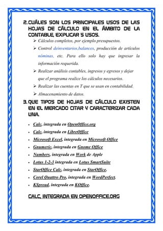 2. CUÁLES SON LOS PRINCIPALES USOS DE LAS
   HOJAS DE CÁLCULO EN EL ÁMBITO DE LA
   CONTABLE, EXPLICAR 5 USOS.
      Cálculos completos, por ejemplo presupuestos.
       Control deinventarios,balances, producción de artículos
        nóminas, etc. Para ello solo hay que ingresar la
        información requerida.
       Realizar análisis contables, ingresos y egresos y dejar
        que el programa realice los cálculos necesarios.
       Realizar las cuentas en T que se usan en contabilidad.
       Almacenamiento de datos.
3. QUE TIPOS DE HOJAS DE CÁLCULO EXISTEN
   EN EL MERCADO CITAR Y CARACTERIZAR CADA
   UNA.

     Calc, integrada en OpenOffice.org
     Calc, integrada en LibreOffice
     Microsoft Excel, integrada en Microsoft Office
     Gnumeric, integrada en Gnome Office
     Numbers, integrada en Work de Apple
     Lotus 1-2-3 integrada en Lotus SmartSuite
     StarOffice Calc, integrada en StarOffice.
     Corel Quattro Pro, integrada en WordPerfect.
     KSpread, integrada en KOffice.

  CALC, INTEGRADA EN OPENOFFICE.ORG
 