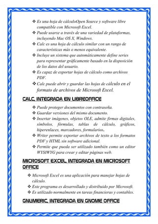  Es una hoja de cálculoOpen Source y software libre
     compatible con Microsoft Excel.
    Puede usarse a través de una variedad de plataformas,
     incluyendo Mac OS X, Windows.
    Calc es una hoja de cálculo similar con un rango de
     características más o menos equivalente.
    Incluye un sistema que automáticamente define series
     para representar gráficamente basado en la disposición
     de los datos del usuario.
    Es capaz de exportar hojas de cálculo como archivos
     PDF.
    Calc puede abrir y guardar las hojas de cálculo en el
      formato de archivos de Microsoft Excel.
CALC, INTEGRADA EN LIBREOFFICE
    Puede proteger documentos con contraseña.
    Guardar versiones del mismo documento.
    Insertar imágenes, objetos OLE, admite firmas digitales,
     símbolos, fórmulas, tablas de cálculo, gráficos,
     hiperenlaces, marcadores, formularios.
    Writer permite exportar archivos de texto a los formatos
     PDF y HTML sin software adicional.
    Permite que pueda ser utilizado también como un editor
     WYSIWYG para crear y editar páginas web.

MICROSOFT EXCEL, INTEGRADA EN MICROSOFT
OFFICE
  Microsoft Excel es una aplicación para manejar hojas de
   cálculo.
  Este programa es desarrollado y distribuido por Microsoft.
  Es utilizado normalmente en tareas financieras y contables.

GNUMERIC, INTEGRADA EN GNOME OFFICE
 