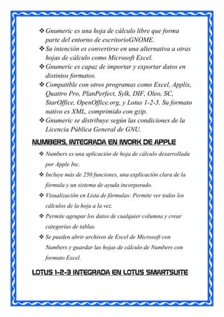  Gnumeric es una hoja de cálculo libre que forma
   parte del entorno de escritorioGNOME.
  Su intención es convertirse en una alternativa a otras
   hojas de cálculo como Microsoft Excel.
  Gnumeric es capaz de importar y exportar datos en
   distintos formatos.
  Compatible con otros programas como Excel, Applix,
   Quattro Pro, PlanPerfect, Sylk, DIF, Oleo, SC,
   StarOffice, OpenOffice.org, y Lotus 1-2-3. Su formato
   nativo es XML, comprimido con gzip.
  Gnumeric se distribuye según las condiciones de la
   Licencia Pública General de GNU.
NUMBERS, INTEGRADA EN IWORK DE APPLE
  Numbers es una aplicación de hoja de cálculo desarrollada
   por Apple Inc.
  Incluye más de 250 funciones, una explicación clara de la
   fórmula y un sistema de ayuda incorporado.
  Visualización en Lista de fórmulas: Permite ver todos los
   cálculos de la hoja a la vez.
  Permite agrupar los datos de cualquier columna y crear
   categorías de tablas.
  Se pueden abrir archivos de Excel de Microsoft con
   Numbers y guardar las hojas de cálculo de Numbers con
   formato Excel.

LOTUS 1-2-3 INTEGRADA EN LOTUS SMARTSUITE
 
