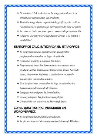  El nombre 1-2-3 se deriva de la integración de las tres
   principales capacidades del producto.
  También integraba la capacidad de gráficos y de realizar
   rudimentarias o elementales operaciones de base de datos.
  Se caracterizaba por tener pocos errores de programación.
  Adquirió una muy buena reputación debido a su solidez y
   estabilidad.

STAROFFICE CALC, INTEGRADA EN STAROFFICE
  Es un programa que permite crear documentos
   profesionales basados en hojas de cálculo.
  Ayudan al usuario a manejar los datos.
  Proporciona todas las herramientas necesarias para
   producir tablas, formularios financieros, listas, bases de
   datos, diagramas, informes o cualquier otro tipo de
   documentos orientados a datos.
  Usa las funciones avanzadas de hoja de cálculo y las
   herramientas de toma de decisiones.
  Lenguaje natural para la formulación.
  Auto ayuda para las funciones complejas.
  Compatible con archivos de Microsoft Excel.

COREL QUATTRO PRO, INTEGRADA EN
WORDPERFECT.
  Es un programa de planilla de cálculo.
  Se ejecuta sobre el sistema operativo Microsoft Windows.
 