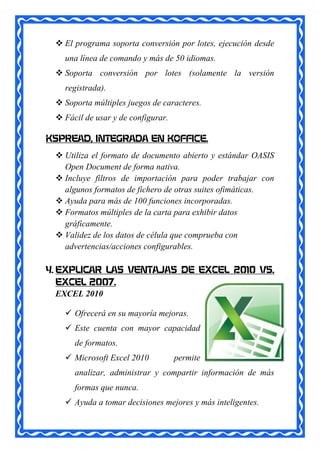  El programa soporta conversión por lotes, ejecución desde
   una línea de comando y más de 50 idiomas.
  Soporta conversión por lotes (solamente la versión
   registrada).
  Soporta múltiples juegos de caracteres.
  Fácil de usar y de configurar.

KSPREAD, INTEGRADA EN KOFFICE.
  Utiliza el formato de documento abierto y estándar OASIS
   Open Document de forma nativa.
  Incluye filtros de importación para poder trabajar con
   algunos formatos de fichero de otras suites ofimáticas.
  Ayuda para más de 100 funciones incorporadas.
  Formatos múltiples de la carta para exhibir datos
   gráficamente.
  Validez de los datos de célula que comprueba con
   advertencias/acciones configurables.

4. EXPLICAR LAS VENTAJAS DE EXCEL 2010 VS.
   EXCEL 2007.
   EXCEL 2010

    Ofrecerá en su mayoría mejoras.
    Este cuenta con mayor capacidad
      de formatos.
    Microsoft Excel 2010           permite
      analizar, administrar y compartir información de más
      formas que nunca.
    Ayuda a tomar decisiones mejores y más inteligentes.
 