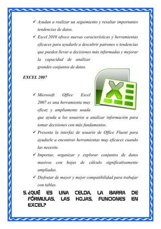  Ayudan a realizar un seguimiento y resaltar importantes
      tendencias de datos.
     Excel 2010 ofrece nuevas características y herramientas
      eficaces para ayudarle a descubrir patrones o tendencias
      que pueden llevar a decisiones más informadas y mejorar
      la capacidad de analizar
      grandes conjuntos de datos.

EXCEL 2007



     Microsoft         Office    Excel
      2007 es una herramienta muy
      eficaz y ampliamente usada
      que ayuda a los usuarios a analizar información para
      tomar decisiones con más fundamentos.
     Presenta la interfaz de usuario de Office Fluent para
      ayudarle a encontrar herramientas muy eficaces cuando
      las necesite.
     Importar, organizar y explorar conjuntos de datos
      masivos     con     hojas   de   cálculo   significativamente
      ampliadas.
     Disfrutar de mayor y mejor compatibilidad para trabajar
      con tablas.
5. ¿QUÉ ES UNA                   CELDA,    LA BARRA            DE
   FÓRMULAS, LAS                 HOJAS,    FUNCIONES           EN
   EXCEL?
 