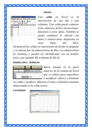 CELDA

                      Una celda en Excel es la
                      intersección de una fila y una
                      columna. Una celda puede contener
                      texto, números, fecha, instrucciones,
                      funciones u otros datos. También se
                      puede combinar el cálculo con
                      datos o instrucciones dispuestas en
                      otras      hojas      del       libro.
En general las celdas se representan de forma rectangular
y se ubican por un número/letra de fila y un número/letra
de columna, y pueden ser identificadas con un nombre
único, por ejemplo B4 (columna B, fila 4).
BARRA DE FÓRMULAS

                           Barra situada en la parte
                           superior de la ventana de Excel
                           que se utiliza para especificar
                           o modificar valores o fórmulas
en celdas o gráficos. Muestra el valor o fórmula constante
almacenada en la celda activa.
LAS HOJAS
 