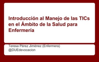 Introducción al Manejo de las TICs
en el Ámbito de la Salud para
Enfermería
Teresa Pérez Jiménez (Enfermera)
@DUEdevocacion
 