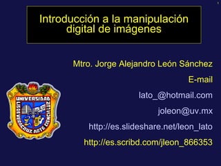 1




Introducción a la manipulación
      digital de imágenes


      Mtro. Jorge Alejandro León Sánchez
                                    E-mail
                      lato_@hotmail.com
                            joleon@uv.mx
         http://es.slideshare.net/leon_lato
        http://es.scribd.com/jleon_866353
 