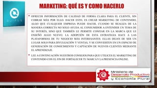 MARKETING: QUÉ ES Y COMO HACERLO
• OFRECER INFORMACIÓN DE CALIDAD DE FORMA CLARA PARA EL CLIENTE, SIN
COBRAR MÁS POR ELLO. HACER ESTO, ES CREAR MARKETING DE CONTENIDO,
ALGO QUE CUALQUIER EMPRESA PUEDE HACER, CUANDO SE REALIZA DE LA
MANERA CORRECTA NO SOLO AYUDA AL CONSUMIDOR A ENTENDER UN TEMA DE
SU INTERÉS, SINO QUE TAMBIÉN LE PERMITE CONFIAR EN LA MARCA QUE LE
ENSEÑÓ ALGO NUEVO. LA ADOPCIÓN DE ESTA ESTRATEGIA HACE A LAS
PLATAFORMAS DE TU NEGOCIO MÁS INTERESANTES: ELLAS DEJAN DE SER UN
LUGAR SOLO PARA DIVULGACIÓN Y VENTAS, Y SE CONVIERTEN EN UN ESPACIO DE
GENERACIÓN DE CONOCIMIENTO Y CAPTACIÓN DE NUEVOS CLIENTES MEDIANTE
EL APRENDIZAJE.
• LEE A CONTINUACIÓN NUESTROS CONSEJOS PARA QUE UTILICES EL MARKETING DE
CONTENIDO CON EL FIN DE FORTALECER TU MARCA Y LA PRESENCIA ONLINE.
 