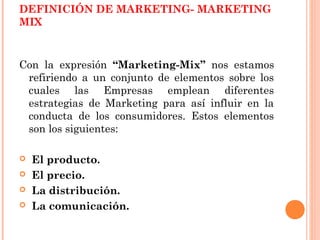 DEFINICIÓN DE MARKETING- MARKETING
MIX



Con la expresión “Marketing-Mix” nos estamos
 refiriendo a un conjunto de elementos sobre los
 cuales las Empresas emplean diferentes
 estrategias de Marketing para así influir en la
 conducta de los consumidores. Estos elementos
 son los siguientes:

   El producto.
   El precio.
   La distribución.
   La comunicación.
 