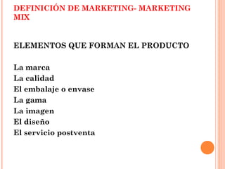 DEFINICIÓN DE MARKETING- MARKETING
MIX


ELEMENTOS QUE FORMAN EL PRODUCTO

La marca
La calidad
El embalaje o envase
La gama
La imagen
El diseño
El servicio postventa
 