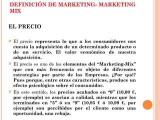 DEFINICIÓN DE MARKETING- MARKETING
MIX

EL PRECIO

   El precio representa lo que a los consumidores nos
    cuesta la adquisición de un determinado producto o
    de un servicio. El valor económico de nuestra
    adquisición.
   El precio es uno de los elementos del “Marketing-Mix”
    que con más frecuencia es objeto de diferentes
    estrategias por parte de las Empresas. ¿Por qué?
    Pues porque, entre otras características, produce un
    efecto psicológico sobre el consumidor.
   En este sentido, los precios acabados en “0” (10,00 €,
    por ejemplo) se asocian a calidad, mientras que los
    terminados en “5” ó en “9” (10,95 € ó 10,99 €, por
    ejemplo) son percibidos por el cliente como una
    oportunidad, una rebaja.
 