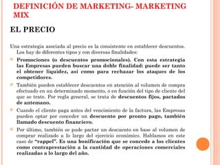 DEFINICIÓN DE MARKETING- MARKETING
    MIX
EL PRECIO

Una estrategia asociada al precio es la consistente en establecer descuentos.
  Los hay de diferentes tipos y con diversas finalidades:
   Promociones (o descuentos promocionales). Con esta estrategia
    las Empresas pueden buscar una doble finalidad: puede ser tanto
    el obtener liquidez, así como para rechazar los ataques de los
    competidores.
   También pueden establecer descuentos en atención al volumen de compra
    efectuado en un determinado momento, o en función del tipo de cliente del
    que se trate. Por regla general, se trata de descuentos fijos, pactados
    de antemano.
   Cuando el cliente paga antes del vencimiento de la factura, las Empresas
    pueden optar por conceder un descuento por pronto pago, también
    llamado descuento financiero.
   Por último, también se pude pactar un descuento en base al volumen de
    comprar realizado a lo largo del ejercicio económico. Hablamos en este
    caso de “rappel”. Es una bonificación que se concede a los clientes
    como contraprestación a la cantidad de operaciones comerciales
    realizadas a lo largo del año.
 