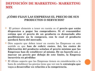 DEFINICIÓN DE MARKETING- MARKETING
MIX

    ¿CÓMO FIJAN LAS EMPRESAS EL PRECIO DE SUS
              PRODUCTOS O SERVICIOS?

    El primer elemento a tener en cuenta es el precio que están
    dispuestos a pagar los compradores. Si el consumidor
    estima que el precio de un producto es demasiado alto
    posiblemente no lo comprará, con lo cual el producto
    quedará fuera del mercado.
   Otro aspecto que deben tener en cuenta las Empresas en este
    sentido es que han de cubrir costes. Así, los costes de
    fabricación del producto señalan el precio mínimo que las
    Empresas han de establecer al mismo. De no hacerlo así, y
    marcar un precio por debajo de este límite, la Empresa
    incurriría en pérdidas
   El último aspecto que las Empresas tienen en consideración a la
    hora de establecer los precios tiene que ver con la estrategia que
    vaya a desarrollar en relación a la competencia.
 