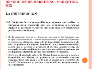 DEFINICIÓN DE MARKETING- MARKETING
MIX

LA DISTRIBUCIÓN

Def: Conjunto de todas aquellas operaciones que realiza la
  Empresa para conseguir que sus productos o servicios
  lleguen al mercado y, por lo tanto, puedan ser adquiridos
  por los consumidores.

   De la definición anterior se desprende que una de las funciones que
    cumple la distribución es la consistente en acercar el producto físicamente
    al comprador, utilizando para ello el transporte. Consecuencia de
    ello se produce un efecto “feed-back” o de retroalimentación,
    puesto que al acercar el producto al cliente, también recoge de
    éste toda la información referente a sus necesidades para que así
    las Empresas oferten lo que los consumidores demandan.
   Desde que el producto sale de la fábrica hasta su puesta a punto a
    disposición del cliente, el producto va recorriendo diversos
    caminos. Todo este periplo es lo que se conoce con el nombre de
    “canal”. En este camino pueden tener cabida varios personajes o
    intermediarios .
 