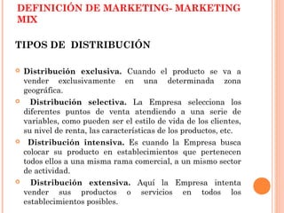 DEFINICIÓN DE MARKETING- MARKETING
MIX

TIPOS DE DISTRIBUCIÓN

   Distribución exclusiva. Cuando el producto se va a
    vender exclusivamente en una determinada zona
    geográfica.
     Distribución selectiva. La Empresa selecciona los
    diferentes puntos de venta atendiendo a una serie de
    variables, como pueden ser el estilo de vida de los clientes,
    su nivel de renta, las características de los productos, etc.
    Distribución intensiva. Es cuando la Empresa busca
    colocar su producto en establecimientos que pertenecen
    todos ellos a una misma rama comercial, a un mismo sector
    de actividad.
     Distribución extensiva. Aquí la Empresa intenta
    vender sus productos o servicios en todos los
    establecimientos posibles.
 