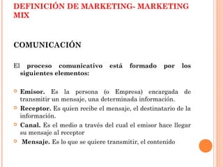 DEFINICIÓN DE MARKETING- MARKETING
MIX



COMUNICACIÓN

El     proceso comunicativo        está   formado     por   los
     siguientes elementos:

    Emisor. Es la persona (o Empresa) encargada de
     transmitir un mensaje, una determinada información.
    Receptor. Es quien recibe el mensaje, el destinatario de la
     información.
    Canal. Es el medio a través del cual el emisor hace llegar
     su mensaje al receptor
     Mensaje. Es lo que se quiere transmitir, el contenido
 