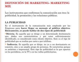 DEFINICIÓN DE MARKETING- MARKETING
MIX

Los instrumentos que conforman la comunicación son tres: la
publicidad, la promoción y las relaciones públicas.


LA PUBLICIDAD
Es el instrumento de la comunicación más empleado por las
Empresas para hacer llegar su mensaje al público objetivo.
Básicamente, se puede hablar de dos tipos de publicidad:
Directa.   Es aquella que se dirige a un determinado destinatario
que, dadas sus características y por estar suficientemente
identificado, es considerado como cliente objetivo. Este es el tipo de
publicidad que se realiza por carta o por teléfono.
 Indirecta. Es aquella que se dirige, no ya a un destinatario en
concreto, sino a un amplio grupo de personas. Se caracteriza porque
es anónima e impersonal. Este tipo de publicidad es la que aparece
en los periódicos, en la TV o en las vallas publicitarias.
 