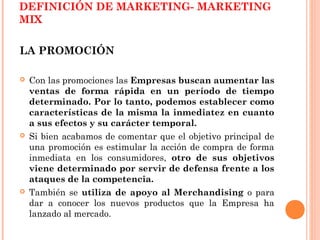 DEFINICIÓN DE MARKETING- MARKETING
MIX

LA PROMOCIÓN

   Con las promociones las Empresas buscan aumentar las
    ventas de forma rápida en un período de tiempo
    determinado. Por lo tanto, podemos establecer como
    características de la misma la inmediatez en cuanto
    a sus efectos y su carácter temporal.
   Si bien acabamos de comentar que el objetivo principal de
    una promoción es estimular la acción de compra de forma
    inmediata en los consumidores, otro de sus objetivos
    viene determinado por servir de defensa frente a los
    ataques de la competencia.
   También se utiliza de apoyo al Merchandising o para
    dar a conocer los nuevos productos que la Empresa ha
    lanzado al mercado.
 
