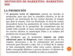 DEFINICIÓN DE MARKETING- MARKETING
MIX

LA PROMOCIÓN
   El proceso sería el siguiente: puesta en marcha la
    promoción, para que ésta se considere efectiva, se ha de
    producir un incremento de las ventas durante el tiempo
    que dure la misma. Una vez finalizada, el nivel de ventas
    descenderá hasta los parámetros de venta habituales del
    producto objeto de la promoción. Se considerará que ha
    tenido éxito cuando se haya conseguido que una parte de
    los nuevos clientes se mantengan fieles a la compra del
    producto con el paso del tiempo.
   No olvidemos que la promoción supone un coste
    adicional para la Empresa, como consecuencia de los
    regalos, descuentos o de la contratación del personal
    necesario para llevarla a cabo. Así, si al final de la misma
    se han conseguido cubrir todos estos costes, además de
    haber conseguido fidelizar a nuevos clientes, el objetivo de
    la promoción se habrá cumplido en toda su magnitud.
 