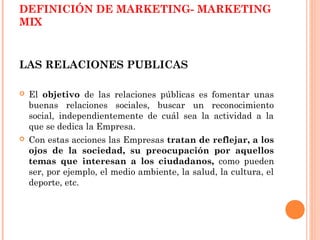 DEFINICIÓN DE MARKETING- MARKETING
MIX



LAS RELACIONES PUBLICAS

   El objetivo de las relaciones públicas es fomentar unas
    buenas relaciones sociales, buscar un reconocimiento
    social, independientemente de cuál sea la actividad a la
    que se dedica la Empresa.
   Con estas acciones las Empresas tratan de reflejar, a los
    ojos de la sociedad, su preocupación por aquellos
    temas que interesan a los ciudadanos, como pueden
    ser, por ejemplo, el medio ambiente, la salud, la cultura, el
    deporte, etc.
 