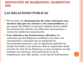DEFINICIÓN DE MARKETING- MARKETING
MIX

LAS RELACIONES PUBLICAS

   Por lo tanto, los destinatarios de estas relaciones son
    muchos más que los clientes o los consumidores, ya
    que aparte del público en general, también tienen cabida
    las Instituciones oficiales, las diferentes Asociaciones, e
    incluso los medios de comunicación.
   Con relación a las Instituciones oficiales, las
    relaciones que las Empresas establecen con éstas van
    encaminadas a conseguir que la regulación de
    determinadas materias o que la legislación aplicable les
    resulte favorable a sus intereses. Esto es importante desde
    el punto de vista de las Empresas ya que consiguen, no sólo
    proteger sus intereses, sino condicionar los de la
    competencia, más afín, quizás, a otro tipo de Instituciones.
 