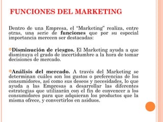FUNCIONES DEL MARKETING

Dentro de una Empresa, el “Marketing” realiza, entre
otras, una serie de funciones que por su especial
importancia merecen ser destacadas:

Disminución    de riesgos. El Marketing ayuda a que
disminuya el grado de incertidumbre a la hora de tomar
decisiones de mercado.

Análisis   del mercado. A través del Marketing se
determinan cuáles son los gustos o preferencias de los
consumidores, así como sus deseos y necesidades, lo que
ayuda a las Empresas a desarrollar las diferentes
estrategias que utilizarán con el fin de convencer a los
consumidores para que adquieran los productos que la
misma ofrece, y convertirlos en asiduos.
 