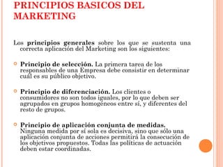 PRINCIPIOS BASICOS DEL
MARKETING

Los principios generales sobre los que se sustenta una
  correcta aplicación del Marketing son los siguientes:

   Principio de selección. La primera tarea de los
    responsables de una Empresa debe consistir en determinar
    cuál es su público objetivo.

   Principio de diferenciación. Los clientes o
    consumidores no son todos iguales, por lo que deben ser
    agrupados en grupos homogéneos entre sí, y diferentes del
    resto de grupos.

   Principio de aplicación conjunta de medidas.
    Ninguna medida por sí sola es decisiva, sino que sólo una
    aplicación conjunta de acciones permitirá la consecución de
    los objetivos propuestos. Todas las políticas de actuación
    deben estar coordinadas.
 