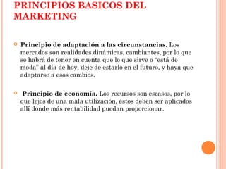 PRINCIPIOS BASICOS DEL
MARKETING

   Principio de adaptación a las circunstancias. Los
    mercados son realidades dinámicas, cambiantes, por lo que
    se habrá de tener en cuenta que lo que sirve o “está de
    moda” al día de hoy, deje de estarlo en el futuro, y haya que
    adaptarse a esos cambios.

   Principio de economía. Los recursos son escasos, por lo
    que lejos de una mala utilización, éstos deben ser aplicados
    allí donde más rentabilidad puedan proporcionar.
 