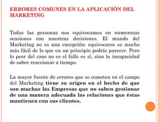 ERRORES COMUNES EN LA APLICACIÓN DEL
MARKETING


Todas las personas nos equivocamos en numerosas
ocasiones con nuestras decisiones. El mundo del
Marketing no es una excepción: equivocarse es mucho
más fácil de lo que en un principio podría parecer. Pero
lo peor del caso no es el fallo es sí, sino la incapacidad
de saber reaccionar a tiempo.

La mayor fuente de errores que se cometen en el campo
del Marketing tiene su origen en el hecho de que
son muchas las Empresas que no saben gestionar
de una manera adecuada las relaciones que éstas
mantienen con sus clientes.
 