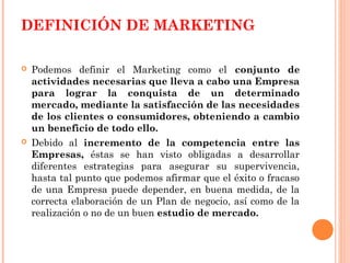 DEFINICIÓN DE MARKETING

   Podemos definir el Marketing como el conjunto de
    actividades necesarias que lleva a cabo una Empresa
    para lograr la conquista de un determinado
    mercado, mediante la satisfacción de las necesidades
    de los clientes o consumidores, obteniendo a cambio
    un beneficio de todo ello.
   Debido al incremento de la competencia entre las
    Empresas, éstas se han visto obligadas a desarrollar
    diferentes estrategias para asegurar su supervivencia,
    hasta tal punto que podemos afirmar que el éxito o fracaso
    de una Empresa puede depender, en buena medida, de la
    correcta elaboración de un Plan de negocio, así como de la
    realización o no de un buen estudio de mercado.
 